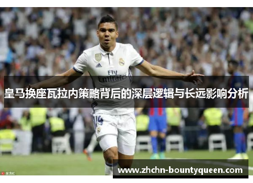 皇马换座瓦拉内策略背后的深层逻辑与长远影响分析 皇马换座瓦拉内策略背后的深层逻辑与长远影响分析
