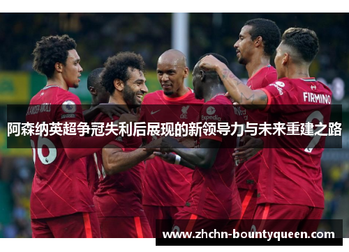 阿森纳英超争冠失利后展现的新领导力与未来重建之路 阿森纳英超争冠失利后展现的新领导力与未来重建之路