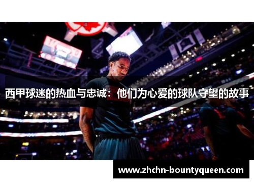 西甲球迷的热血与忠诚：他们为心爱的球队守望的故事