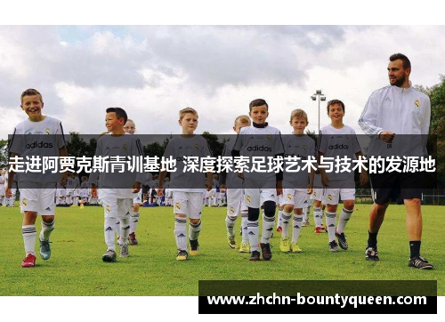 走进阿贾克斯青训基地 深度探索足球艺术与技术的发源地