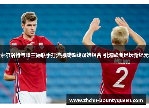 索尔洛特与哈兰德联手打造挪威锋线双雄组合 引爆欧洲足坛新纪元